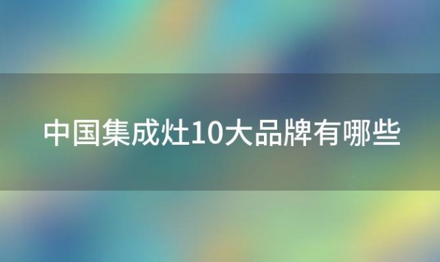 中国集成灶10大品牌有哪些 哪些牌子是集成灶的十大品牌