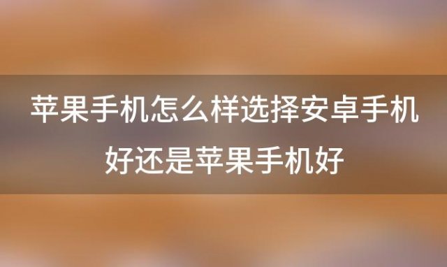 苹果手机怎么样选择安卓手机好还是苹果手机好