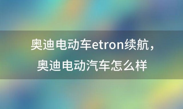 奥迪电动车etron续航，奥迪电动汽车怎么样