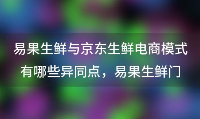 易果生鲜与京东生鲜电商模式有哪些异同点易果生鲜门店数量