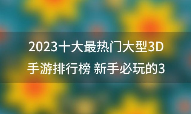 2023十大最热门大型3D手游排行榜 新手必玩的3D游戏推荐