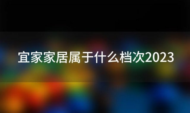 宜家家居属于什么档次2023(宜家家居属于什么档次)