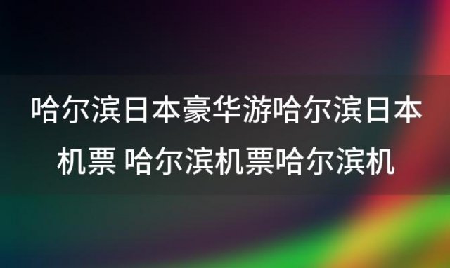 哈尔滨日本豪华游哈尔滨日本机票 哈尔滨机票哈尔滨机票多少