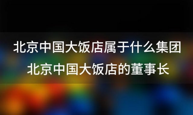 北京中国大饭店属于什么集团 北京中国大饭店离哪个火车站近