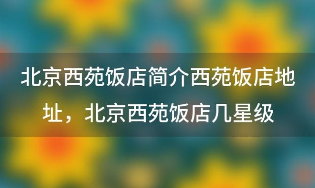 北京西苑饭店简介西苑饭店地址，北京西苑饭店几星级