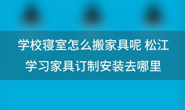 学校寝室怎么搬家具呢 松江学习家具订制安装去哪里