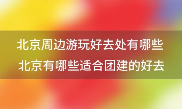 北京周边游玩好去处有哪些 北京有哪些适合团建的好去处