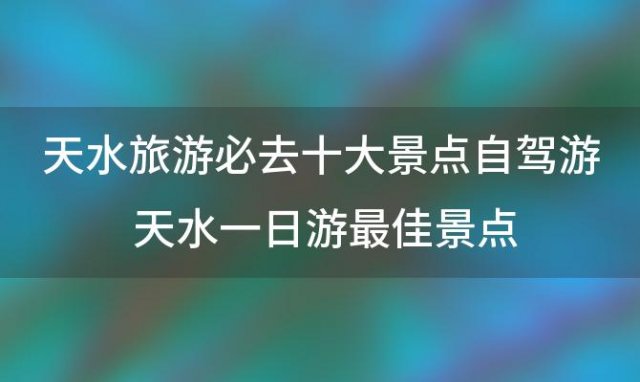 天水旅游必去十大景点自驾游 天水一日游最佳景点