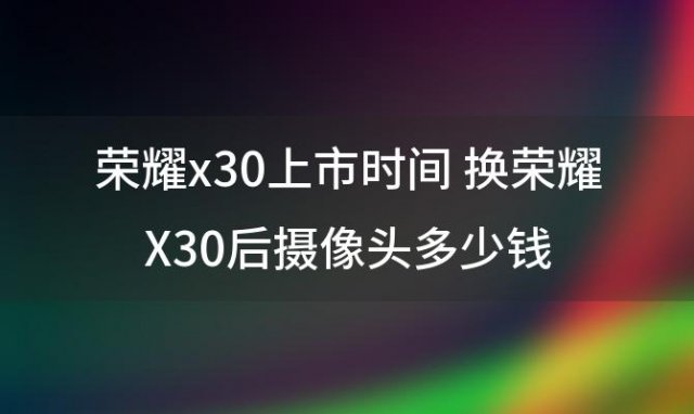 荣耀x30上市时间 换荣耀X30后摄像头多少钱