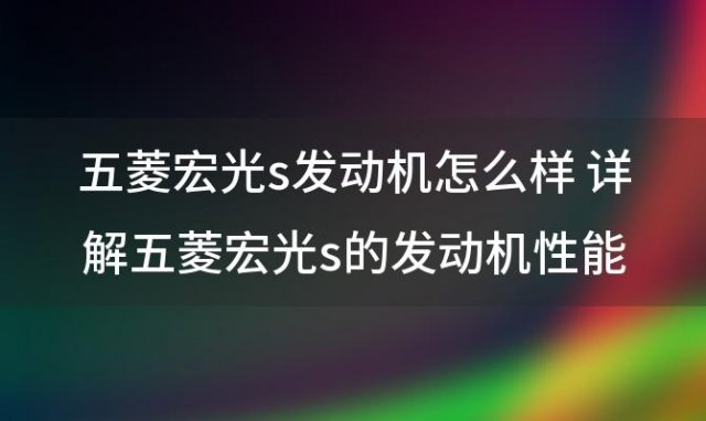 五菱宏光s发动机怎么样 详解五菱宏光s的发动机性能 五菱宏光s结实吗