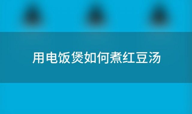 用电饭煲如何煮红豆汤(如何快速煮出好吃的红豆汤)