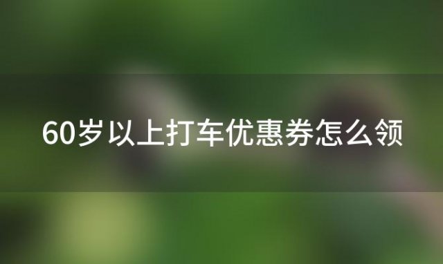 60岁以上打车优惠券怎么领(高德打车10元立减券能减多少)