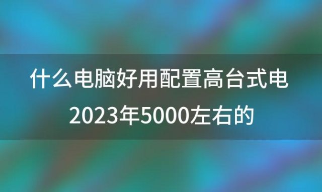 什么电脑好用配置高台式电 2023年5000左右的台式机配置推荐