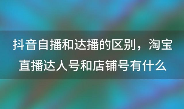 抖音自播和达播的区别，淘宝直播达人号和店铺号有什么区别