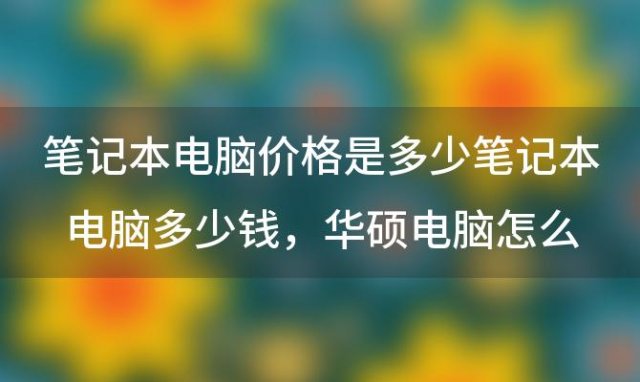 笔记本电脑价格是多少钱，华硕电脑怎么样 最新华硕电脑报价