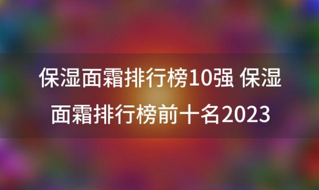 保湿面霜排行榜10强 保湿面霜排行榜前十名2023