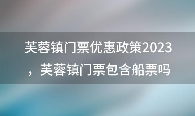 芙蓉镇门票优惠政策2023，芙蓉镇门票包含船票吗