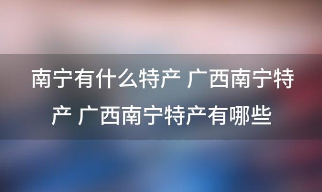 南宁有什么特产 广西南宁特产 广西南宁特产有哪些