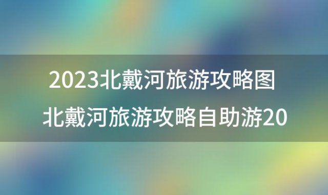 2023北戴河旅游攻略图 北戴河旅游攻略自助游2023