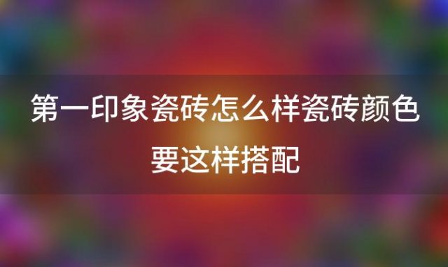 第一印象瓷砖怎么样瓷砖颜色要这样搭配(第一印象瓷砖和鼎立瓷砖那个好)