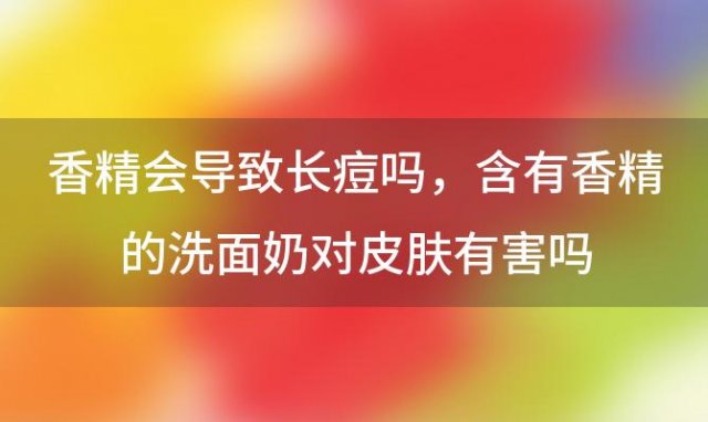 香精会导致长痘吗，含有香精的洗面奶对皮肤有害吗