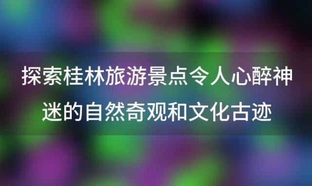 探索桂林旅游景点：令人心醉神迷的自然奇观和文化古迹