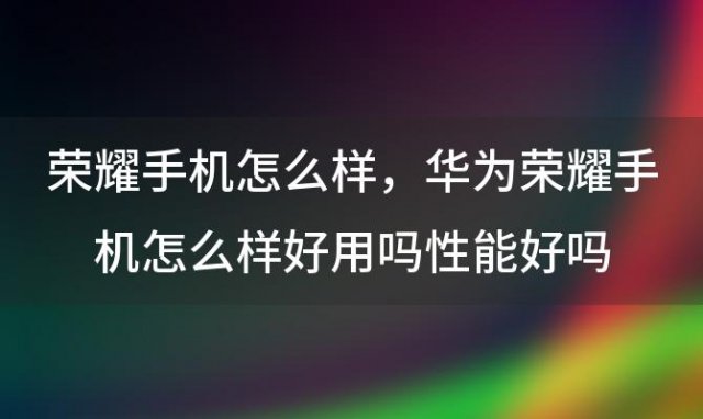 荣耀手机怎么样，华为荣耀手机怎么样好用吗性能好吗