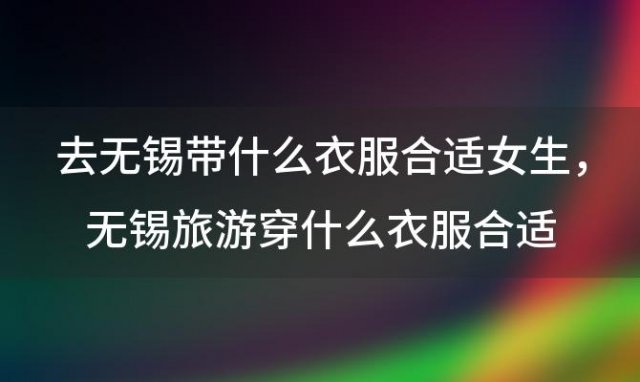 去无锡带什么衣服合适女生，无锡旅游穿什么衣服合适