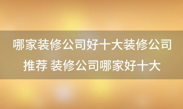 哪家装修公司好十大装修公司推荐 装修公司哪家好十大公司推荐