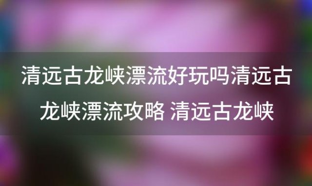 清远古龙峡漂流好玩吗清远古龙峡漂流攻略 清远古龙峡谷漂流好玩吗清远古龙峡谷