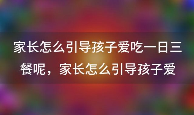 家长怎么引导孩子爱吃一日三餐呢，家长怎么引导孩子爱吃一日三餐饭