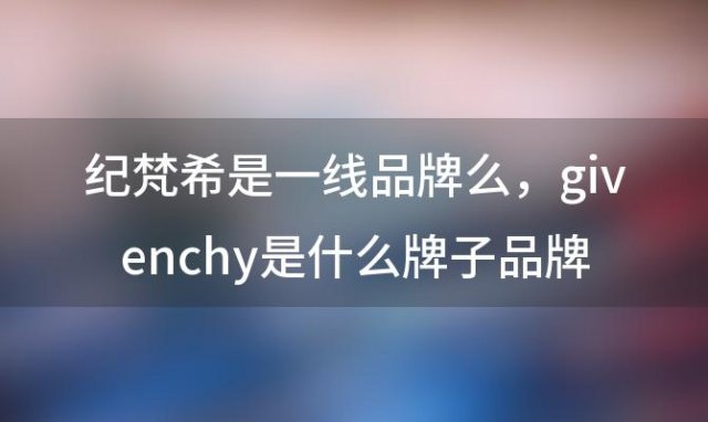 纪梵希是一线品牌么，givenchy是什么牌子品牌