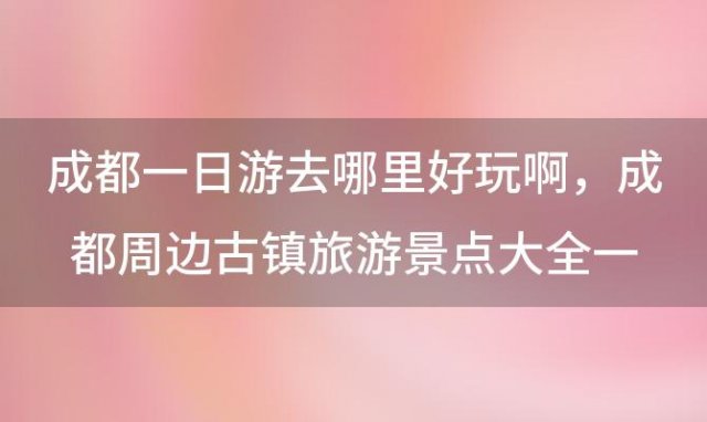 成都一日游去哪里好玩啊，成都周边古镇旅游景点大全一日游