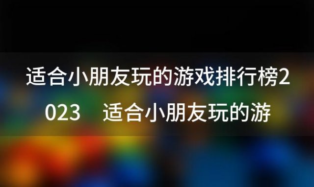 适合小朋友玩的游戏排行榜2023 适合小朋友玩的游戏排行榜2023年