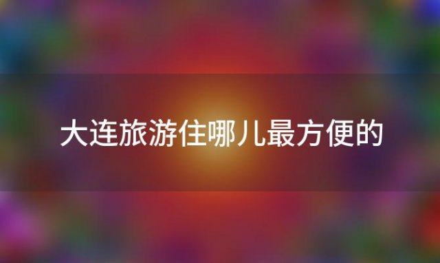 大连旅游住哪儿最方便的「大连旅游住哪儿方便」