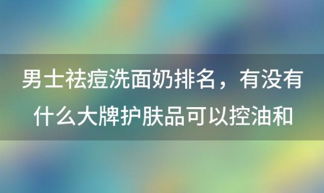 男士祛痘洗面奶排名，有没有什么大牌护肤品可以控油和改善痘痘问题