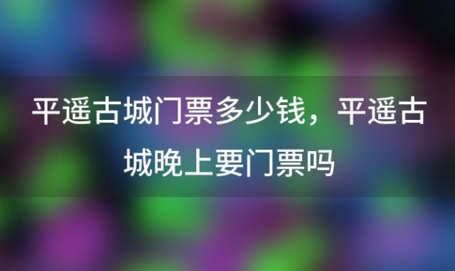 平遥古城门票多少钱，平遥古城晚上要门票吗