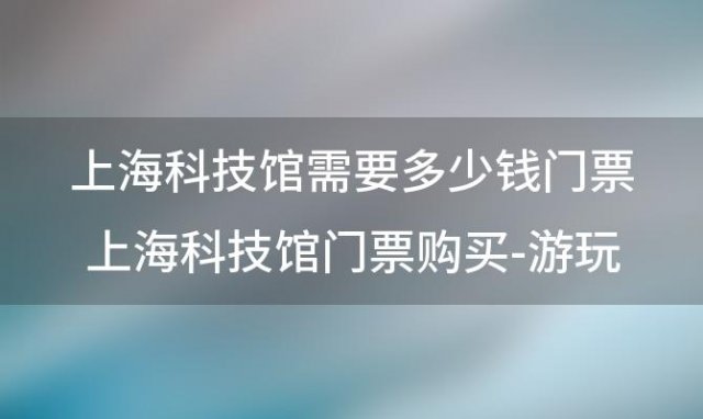 上海科技馆需要多少钱门票 上海科技馆门票购买-游玩攻略-预约指南