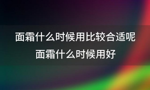 面霜什么时候用比较合适呢 面霜什么时候用好