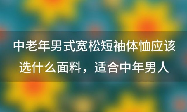 中老年男式宽松短袖体恤应该选什么面料，适合中年男人经济实用的男装品牌