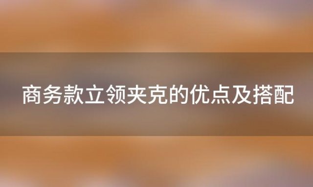 商务款立领夹克的优点及搭配「男士夹克有哪些好看的款式」