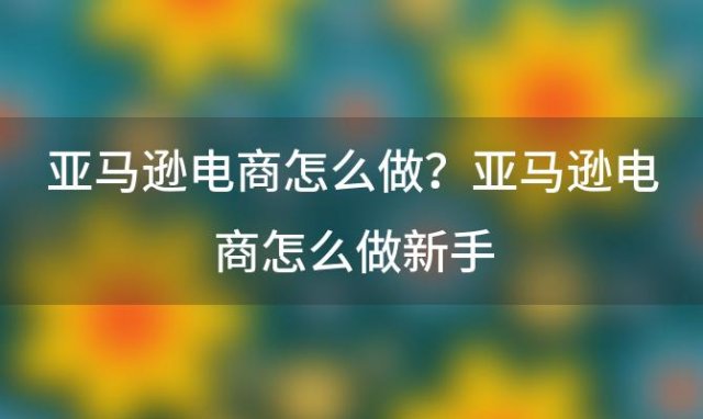 亚马逊电商怎么做？亚马逊电商怎么做新手