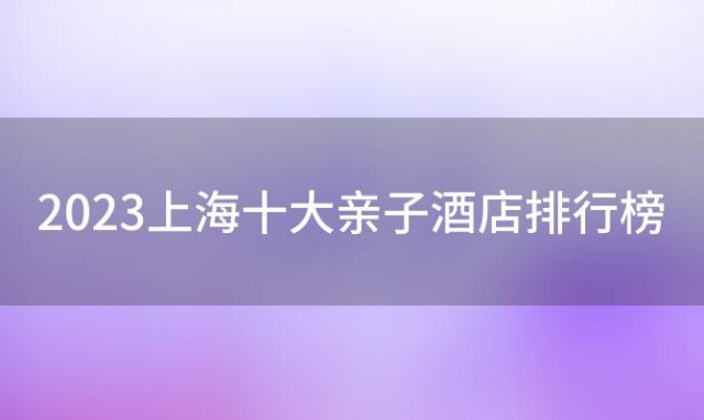 2023上海十大亲子酒店排行榜「2023上海十大亲子酒店排行榜最新」