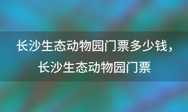 长沙生态动物园门票多少钱，长沙生态动物园门票