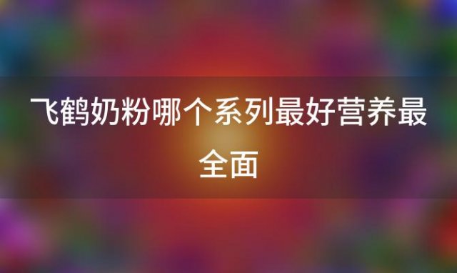 飞鹤奶粉哪个系列最好营养最全面「飞鹤奶粉有几个系列」