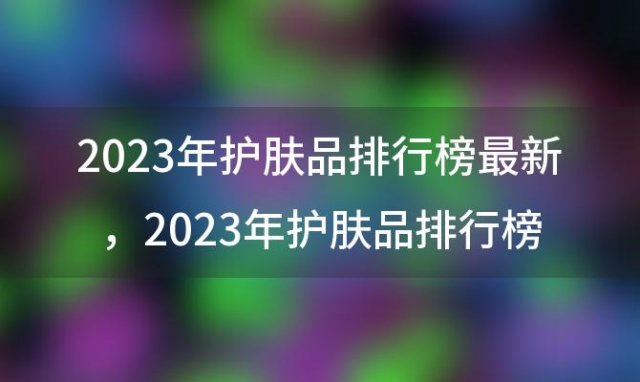 2023年护肤品排行榜最新 2023年护肤品排行榜前十名