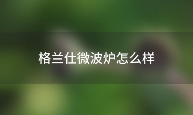 格兰仕微波炉怎么样「格兰仕微波炉好吗」