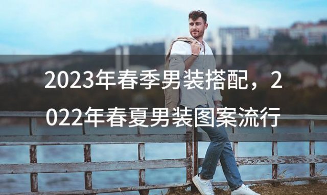 2023年春季男装搭配，2022年春夏男装图案流行趋势