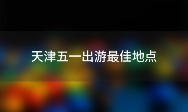 天津五一出游最佳地点「天津五一旅游最佳去处2023」