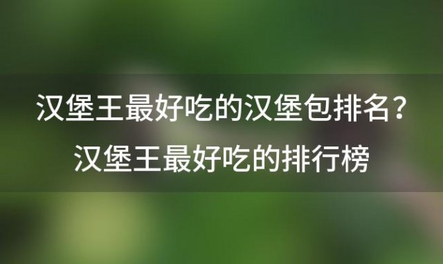 汉堡王最好吃的汉堡包排名？汉堡王最好吃的排行榜